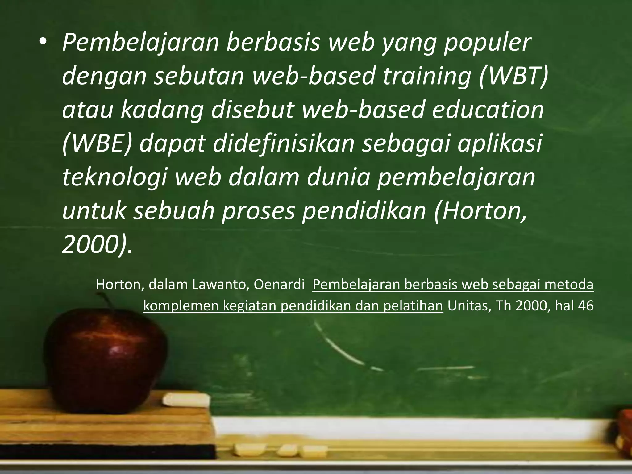 • Pembelajaran berbasis web yang populer
  dengan sebutan web-based training (WBT)
  atau kadang disebut web-based education
  (WBE) dapat didefinisikan sebagai aplikasi
  teknologi web dalam dunia pembelajaran
  untuk sebuah proses pendidikan (Horton,
  2000).
    Horton, dalam Lawanto, Oenardi Pembelajaran berbasis web sebagai metoda
           komplemen kegiatan pendidikan dan pelatihan Unitas, Th 2000, hal 46
 