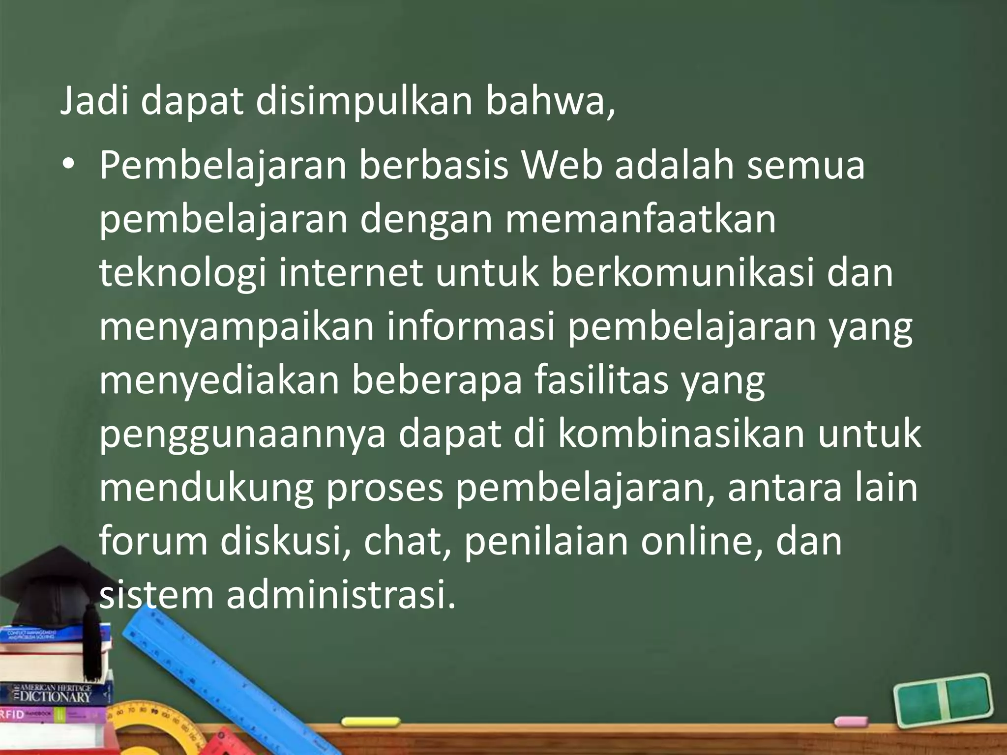 Jadi dapat disimpulkan bahwa,
• Pembelajaran berbasis Web adalah semua
  pembelajaran dengan memanfaatkan
  teknologi internet untuk berkomunikasi dan
  menyampaikan informasi pembelajaran yang
  menyediakan beberapa fasilitas yang
  penggunaannya dapat di kombinasikan untuk
  mendukung proses pembelajaran, antara lain
  forum diskusi, chat, penilaian online, dan
  sistem administrasi.
 