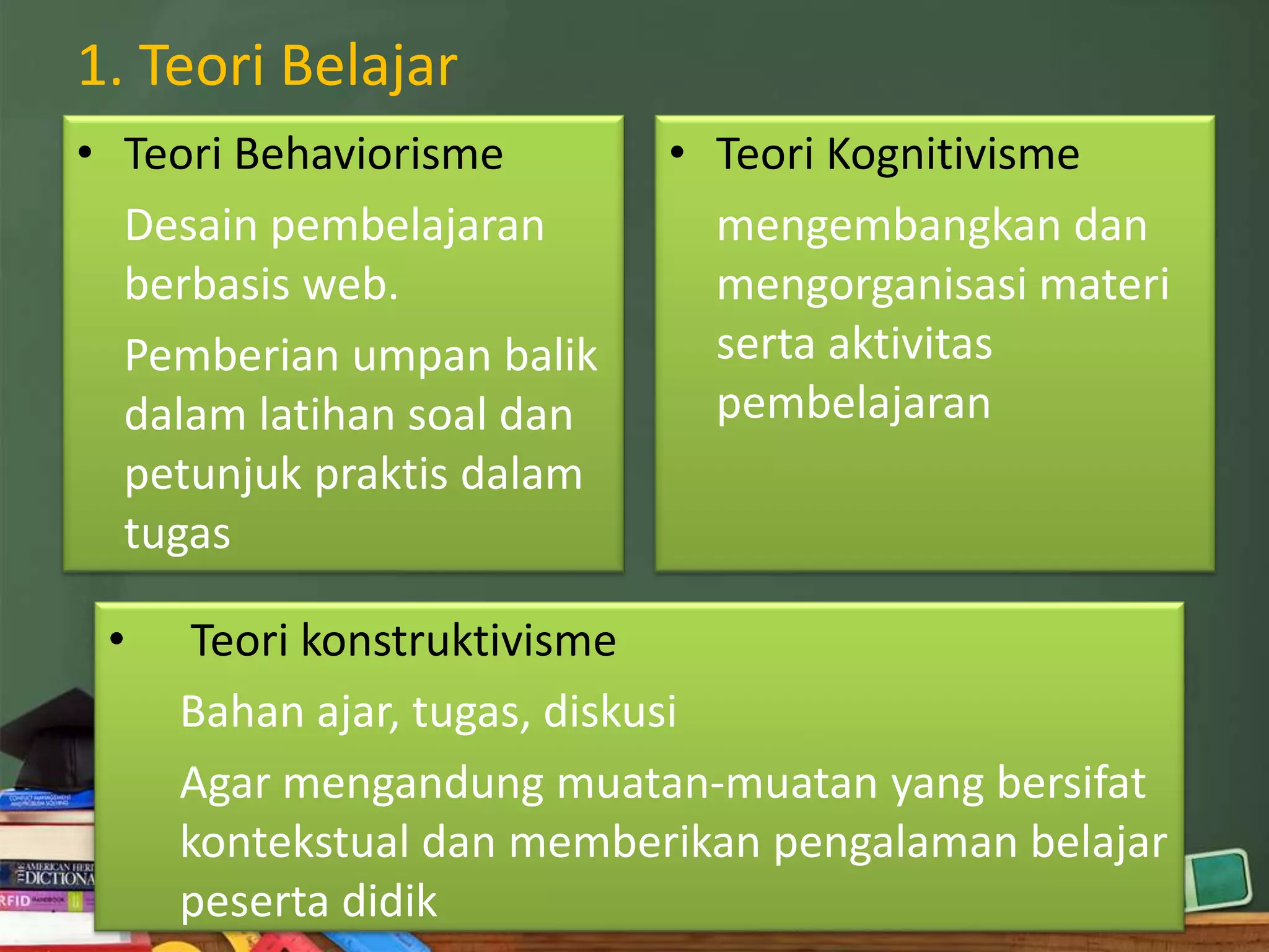 1. Teori Belajar
• Teori Behaviorisme       • Teori Kognitivisme
  Desain pembelajaran        mengembangkan dan
  berbasis web.              mengorganisasi materi
  Pemberian umpan balik      serta aktivitas
  dalam latihan soal dan     pembelajaran
  petunjuk praktis dalam
  tugas

 •    Teori konstruktivisme
     Bahan ajar, tugas, diskusi
     Agar mengandung muatan-muatan yang bersifat
     kontekstual dan memberikan pengalaman belajar
     peserta didik
 