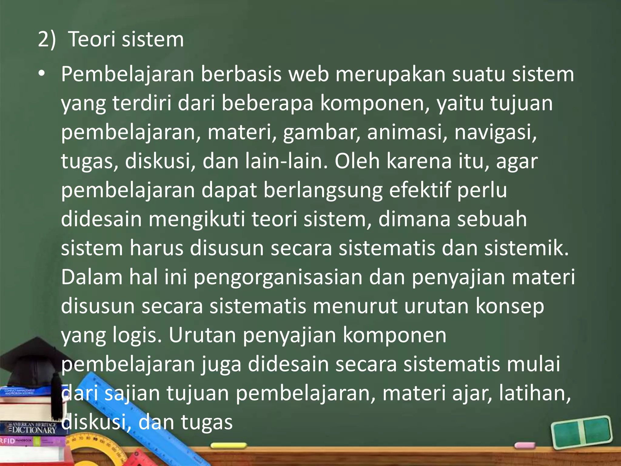 2) Teori sistem
• Pembelajaran berbasis web merupakan suatu sistem
  yang terdiri dari beberapa komponen, yaitu tujuan
  pembelajaran, materi, gambar, animasi, navigasi,
  tugas, diskusi, dan lain-lain. Oleh karena itu, agar
  pembelajaran dapat berlangsung efektif perlu
  didesain mengikuti teori sistem, dimana sebuah
  sistem harus disusun secara sistematis dan sistemik.
  Dalam hal ini pengorganisasian dan penyajian materi
  disusun secara sistematis menurut urutan konsep
  yang logis. Urutan penyajian komponen
  pembelajaran juga didesain secara sistematis mulai
  dari sajian tujuan pembelajaran, materi ajar, latihan,
  diskusi, dan tugas
 