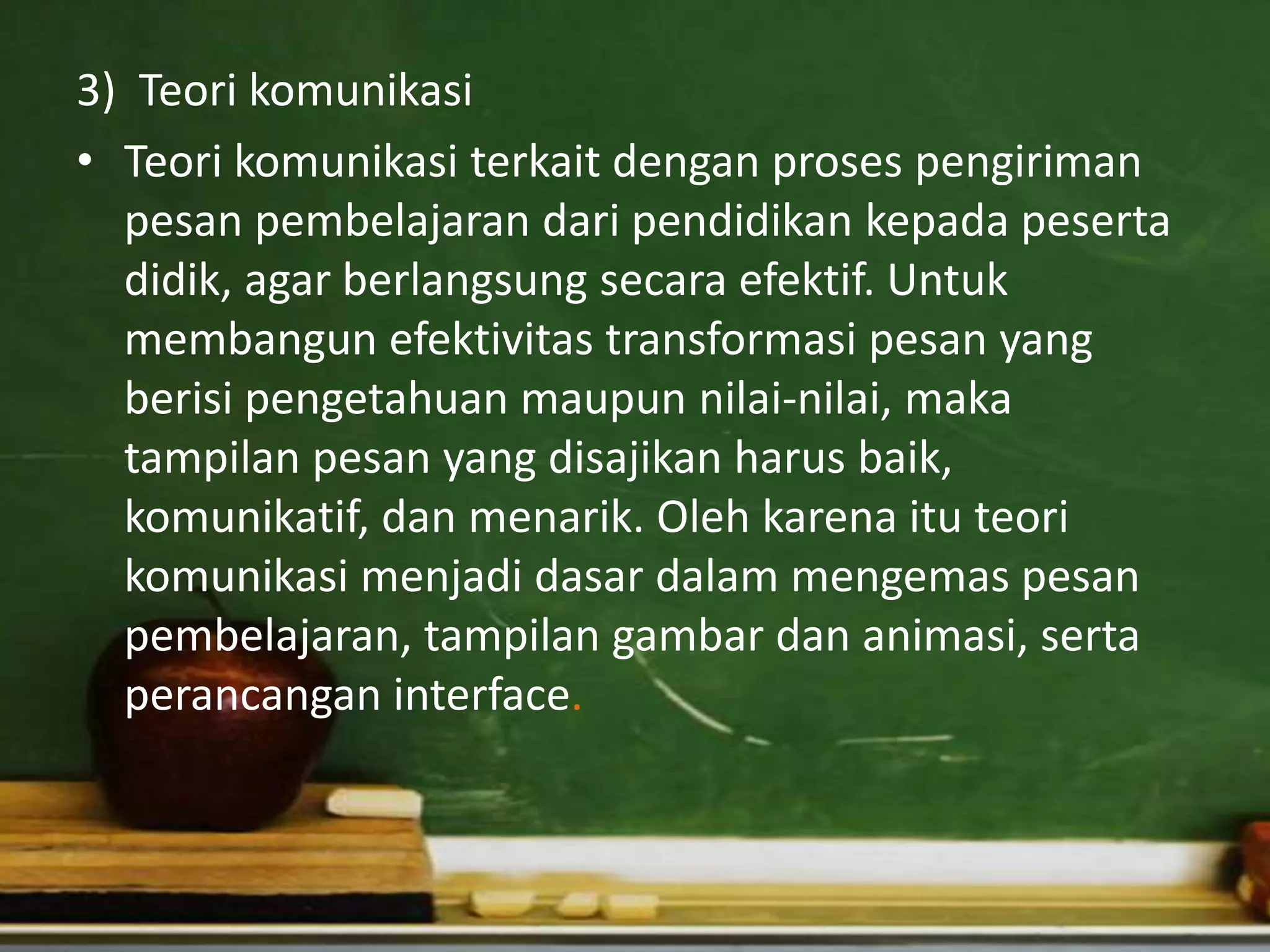 3) Teori komunikasi
• Teori komunikasi terkait dengan proses pengiriman
  pesan pembelajaran dari pendidikan kepada peserta
  didik, agar berlangsung secara efektif. Untuk
  membangun efektivitas transformasi pesan yang
  berisi pengetahuan maupun nilai-nilai, maka
  tampilan pesan yang disajikan harus baik,
  komunikatif, dan menarik. Oleh karena itu teori
  komunikasi menjadi dasar dalam mengemas pesan
  pembelajaran, tampilan gambar dan animasi, serta
  perancangan interface.
 