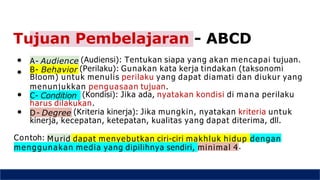 A- Audience
● (Audiensi): Tentukan siapa yang akan mencapai tujuan.
● B- Behavior (Perilaku): Gunakan kata kerja tindakan (taksonomi
Bloom) untuk menulis perilaku yang dapat diamati dan diukur yang
menunjukkan penguasaan tujuan.
● C- Condition (Kondisi): Jika ada, nyatakan kondisi di mana perilaku
harus dilakukan.
● D - Degree (Kriteria kinerja): Jika mungkin, nyatakan kriteria untuk
kinerja, kecepatan, ketepatan, kualitas yang dapat diterima, dll.
Contoh: Murid dapat menyebutkan ciri-ciri makhluk hidup dengan
menggunakan media yang dipilihnya sendiri, minimal 4.
Tujuan Pembelajaran - ABCD
 