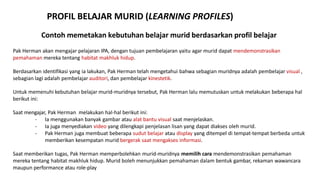 Contoh memetakan kebutuhan belajar murid berdasarkan profil belajar
Pak Herman akan mengajar pelajaran IPA, dengan tujuan pembelajaran yaitu agar murid dapat mendemonstrasikan
pemahaman mereka tentang habitat makhluk hidup.
Berdasarkan identifikasi yang ia lakukan, Pak Herman telah mengetahui bahwa sebagian muridnya adalah pembelajar visual ,
sebagian lagi adalah pembelajar auditori, dan pembelajar kinestetik.
Untuk memenuhi kebutuhan belajar murid-muridnya tersebut, Pak Herman lalu memutuskan untuk melakukan beberapa hal
berikut ini:
Saat mengajar, Pak Herman melakukan hal-hal berikut ini:
- Ia menggunakan banyak gambar atau alat bantu visual saat menjelaskan.
- Ia juga menyediakan video yang dilengkapi penjelasan lisan yang dapat diakses oleh murid.
- Pak Herman juga membuat beberapa sudut belajar atau display yang ditempel di tempat-tempat berbeda untuk
memberikan kesempatan murid bergerak saat mengakses informasi.
Saat memberikan tugas, Pak Herman memperbolehkan murid-muridnya memilih cara mendemonstrasikan pemahaman
mereka tentang habitat makhluk hidup. Murid boleh menunjukkan pemahaman dalam bentuk gambar, rekaman wawancara
maupun performance atau role-play
PROFIL BELAJAR MURID (LEARNING PROFILES)
 