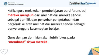 Ketika guru melakukan pembelajaran berdiferensiasi,
mereka menjauh dari melihat diri mereka sendiri
sebagai pemilik dan penyebar pengetahuan dan
bergerak ke arah melihat diri mereka sendiri sebagai
penyelenggara kesempatan belajar.
Guru dengan demikian akan lebih fokus pada
“membaca” siswa mereka.
 