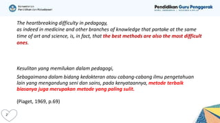 The heartbreaking difficulty in pedagogy,
as indeed in medicine and other branches of knowledge that partake at the same
time of art and science, is, in fact, that the best methods are also the most difficult
ones.
Kesulitan yang memilukan dalam pedagogi,
Sebagaimana dalam bidang kedokteran atau cabang-cabang ilmu pengetahuan
lain yang mengandung seni dan sains, pada kenyataannya, metode terbaik
biasanya juga merupakan metode yang paling sulit.
(Piaget, 1969, p.69)
 