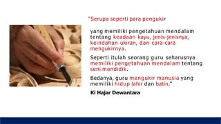 “Serupa seperti para pengukir
yang memiliki pengetahuan mendalam
tentang keadaan kayu, jenis-jenisnya,
keindahan ukiran, dan cara-cara
mengukirnya.
Seperti itulah seorang guru seharusnya
memiliki pengetahuan mendalam tentang
seni mendidik.
Bedanya, guru mengukir manusia yang
memiliki hidup lahir dan batin.”
Ki Hajar Dewantara
 