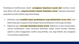 Pembelajaran berdiferensiasi adalah serangkaian keputusan masuk akal (common sense)
yang dibuat oleh guru yang berorientasi kepada kebutuhan murid. Keputusan-keputusan
yang dibuat tersebut adalah yang terkait dengan:
1. Kurikulum yang memiliki tujuan pembelajaran yang didefinisikan secara jelas. Jadi
bukan hanya guru yang perlu jelas dengan tujuan pembelajaran, namun juga muridnya.
merespon kebutuhan belajar murid.
2. Bagaimana guru Bagaimana ia akan menyesuaikan
rencana pembelajaran untuk memenuhi kebutuhan belajar murid tersebut. Misalnya,
apakah ia perlu menggunakan sumber yang berbeda, cara yang berbeda, dan penugasan
serta penilaian yang berbeda.
 