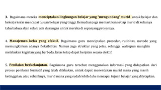 3. Bagaimana mereka menciptakan lingkungan belajar yang “mengundang’ murid untuk belajar dan
bekerja keras mencapai tujuan belajar yang tinggi. Kemudian juga memastikan setiap murid di kelasnya
tahu bahwa akan selalu ada dukungan untuk mereka di sepanjang prosesnya.
4. Manajemen kelas yang efektif. Bagaimana guru menciptakan prosedur, rutinitas, metode yang
memungkinkan adanya fleksibilitas. Namun juga struktur yang jelas, sehingga walaupun mungkin
melakukan kegiatan yang berbeda, kelas tetap dapat berjalan secara efektif.
5. Penilaian berkelanjutan. Bagaimana guru tersebut menggunakan informasi yang didapatkan dari
proses penilaian formatif yang telah dilakukan, untuk dapat menentukan murid mana yang masih
ketinggalan, atau sebaliknya, murid mana yang sudah lebih dulu mencapai tujuan belajar yang ditetapkan.
 