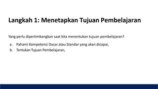Langkah 1: Menetapkan Tujuan Pembelajaran
Yang perlu dipertimbangkan saat kita menentukan tujuan pembelajaran?
a. Pahami Kompetensi Dasar atau Standar yang akan dicapai,
b. Tentukan Tujuan Pembelajaran,
 