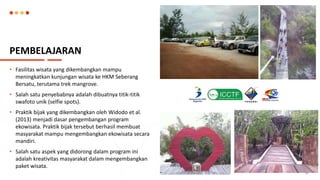 PEMBELAJARAN
• Fasilitas wisata yang dikembangkan mampu
meningkatkan kunjungan wisata ke HKM Seberang
Bersatu, terutama trek mangrove.
• Salah satu penyebabnya adalah dibuatnya titik-titik
swafoto unik (selfie spots).
• Praktik bijak yang dikembangkan oleh Widodo et al.
(2013) menjadi dasar pengembangan program
ekowisata. Praktik bijak tersebut berhasil membuat
masyarakat mampu mengembangkan ekowisata secara
mandiri.
• Salah satu aspek yang didorong dalam program ini
adalah kreativitas masyarakat dalam mengembangkan
paket wisata.
10
 