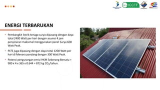 ENERGI TERBARUKAN
• Pembangkit listrik tenaga surya dipasang dengan daya
total 2400 Watt per hari dengan asumsi 4 jam
penyinaran maksimal menggunakan panel Surya 600
Watt Peak.
• PLTS juga dipasang dengan daya total 1200 Watt per
hari di Menara pandang dengan 300 Watt Peak.
• Potensi pengurangan emisi HKM Seberang Bersatu =
900 x 4 x 365 x 0.644 = 872 kg CO2/tahun.
 