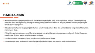 PEMBELAJARAN
• Hitunglah jumlah daya yang dibutuhkan untuk seluruh perangkat yang akan digunakan, dengan cara menghitung
konsumsi daya masing-masing perangkat setiap jamnya, kemudian dikalikan dengan prediksi berapa jam perangkat
tersebut akan beroperasi.
• Hitunglah jumlah panel Surya yang dibutuhkan untuk menghasilkan daya dan jumlah baterai yang dibutuhkan untuk
menyimpan daya.
• Pilihlah tempat pemasangan panel Surya yang dapat menghasilkan pencahayaan yang maksimal. Hindari bayangan
atau tempat dengan waktu penyinaran yang terbatas.
• Pastikan terdapat ruang yang cukup untuk menempatkan panel Surya.
• Pilihlah tempat yang aman untuk memasang komponen PLTS yang lain, seperti baterai dan inverter.
12
 