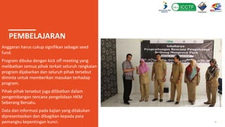 PEMBELAJARAN
Anggaran harus cukup signifikan sebagai seed
fund.
Program dibuka dengan kick off meeting yang
melibatkan semua pihak terkait seluruh rangkaian
program dijabarkan dan seluruh pihak tersebut
diminta untuk memberikan masukan terhadap
program.
Pihak-pihak tersebut juga dilibatkan dalam
pengembangan rencana pengelolaan HKM
Seberang Bersatu.
Data dan informasi pada kajian yang dilakukan
dipresentasikan dan dibagikan kepada para
pemangku kepentingan kunci. 17
 