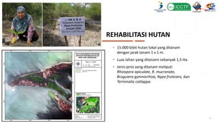 REHABILITASI HUTAN
• 15.000 bibit hutan lokal yang ditanam
dengan jarak tanam 1 x 1 m.
• Luas lahan yang ditanami sebanyak 1,5 Ha.
• Jenis-jenis yang ditanam meliputi
Rhizopora apiculate, R. mucronate,
Bruguiera gymnorrhiza, Nypa fruticans, dan
Terminalia cattappa.
6
 