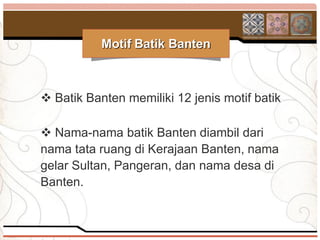 Motif Batik Banten



 Batik Banten memiliki 12 jenis motif batik

 Nama-nama batik Banten diambil dari
nama tata ruang di Kerajaan Banten, nama
gelar Sultan, Pangeran, dan nama desa di
Banten.
 