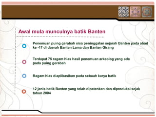 Awal mula munculnya batik Banten

     Penemuan puing gerabah sisa peninggalan sejarah Banten pada abad
     ke -17 di daerah Banten Lama dan Banten Girang


     Terdapat 75 ragam hias hasil penemuan arkeolog yang ada
     pada puing gerabah


     Ragam hias diaplikasikan pada sebuah karya batik


     12 jenis batik Banten yang telah dipatenkan dan diproduksi sejak
     tahun 2004
 