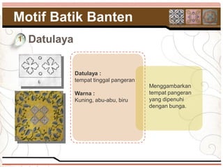 Motif Batik Banten
1   Datulaya

               Datulaya :
               tempat tinggal pangeran
                                         Menggambarkan
               Warna :                   tempat pangeran
               Kuning, abu-abu, biru     yang dipenuhi
                                         dengan bunga.
 