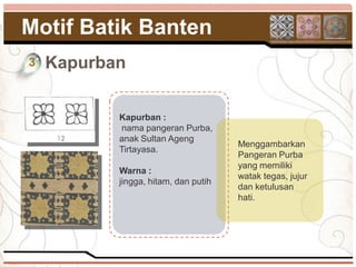 Motif Batik Banten
3   Kapurban

           Kapurban :
           nama pangeran Purba,
           anak Sultan Ageng
                                      Menggambarkan
           Tirtayasa.
                                      Pangeran Purba
                                      yang memiliki
           Warna :
                                      watak tegas, jujur
           jingga, hitam, dan putih
                                      dan ketulusan
                                      hati.
 