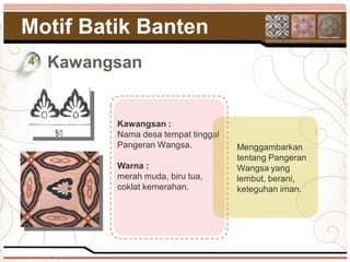 Motif Batik Banten
4   Kawangsan


          Kawangsan :
          Nama desa tempat tinggal
          Pangeran Wangsa.           Menggambarkan
                                     tentang Pangeran
          Warna :                    Wangsa yang
          merah muda, biru tua,      lembut, berani,
          coklat kemerahan.          keteguhan iman.
 