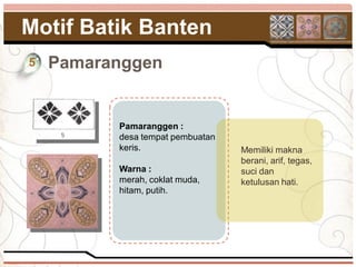 Motif Batik Banten
5   Pamaranggen


          Pamaranggen :
          desa tempat pembuatan
          keris.                  Memiliki makna
                                  berani, arif, tegas,
          Warna :                 suci dan
          merah, coklat muda,     ketulusan hati.
          hitam, putih.
 