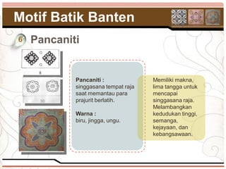 Motif Batik Banten
6   Pancaniti


            Pancaniti :              Memiliki makna,
            singgasana tempat raja   lima tangga untuk
            saat memantau para       mencapai
            prajurit berlatih.       singgasana raja.
                                     Melambangkan
            Warna :                  kedudukan tinggi,
            biru, jingga, ungu.      semanga,
                                     kejayaan, dan
                                     kebangsawaan.
 