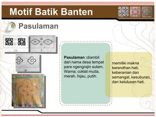 Motif Batik Banten
8   Pasulaman


                Pasulaman :diambil
                dari nama desa tempat    memiliki makna
                para ngengrajin sulam.   kerendhan hati,
                Warna; coklat muda,      keberanian dan
                merah, hijau, putih.     semangat, kesuburan,
                                         dan ketulusan hati.
 