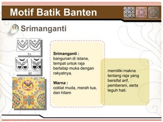 Motif Batik Banten
11   Srimanganti

            Srimanganti :
            bangunan di istana,
            tempat untuk raja
            bertatap muka dengan
                                      memiliki makna
            rakyatnya.
                                      tentang raja yang
                                      bersifat arif,
            Warna :
                                      pemberani, serta
            coklat muda, merah tua,
                                      teguh hati.
            dan hitam
 
