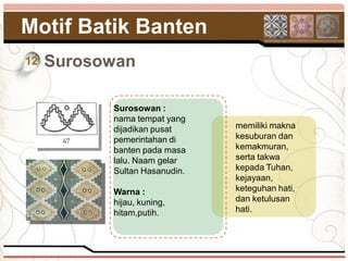 Motif Batik Banten
12   Surosowan

           Surosowan :
           nama tempat yang
           dijadikan pusat     memiliki makna
           pemerintahan di     kesuburan dan
           banten pada masa    kemakmuran,
           lalu. Naam gelar    serta takwa
           Sultan Hasanudin.   kepada Tuhan,
                               kejayaan,
           Warna :             keteguhan hati,
           hijau, kuning,      dan ketulusan
           hitam,putih.        hati.
 