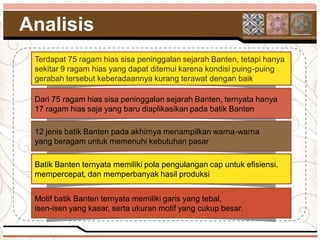 Analisis
 Terdapat 75 ragam hias sisa peninggalan sejarah Banten, tetapi hanya
 sekitar 9 ragam hias yang dapat ditemui karena kondisi puing-puing
 gerabah tersebut keberadaannya kurang terawat dengan baik

 Dari 75 ragam hias sisa peninggalan sejarah Banten, ternyata hanya
 17 ragam hias saja yang baru diaplikasikan pada batik Banten

 12 jenis batik Banten pada akhirnya menampilkan warna-warna
 yang beragam untuk memenuhi kebutuhan pasar

 Batik Banten ternyata memiliki pola pengulangan cap untuk efisiensi,
 mempercepat, dan memperbanyak hasil produksi


 Motif batik Banten ternyata memiliki garis yang tebal,
 isen-isen yang kasar, serta ukuran motif yang cukup besar.
 