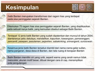 Kesimpulan
1   Batik Banten merupakan transformasi dari ragam hias yang terdapat
    pada sisa peninggalan sejarah Banten.


2   Ditemukan 75 ragam hias sisa peninggalan sejarah Banten, yang diaplikasikan
    pada sebuah karya batik, yang kemudian disebut sebagai Batik Banten.

    Terdapat 12 jenis batik Banten yang sudah dipatenkan dan muncul di tahun 2004,
3
    diantaranya yaitu datulaya, mandalikan, kapurban, kawangsan, pamaranggen,
    pancaniti, pasepen, pasulaman, pejantren, sabakinking, srimanganti, surosowan.

4   Kesemua jenis batik Banten tersebut diambil dari nama-nama gelar sultan,
    nama pangeran, desa-desa di Banten, dan tata ruang di kerajaan Banten

    Batik Banten memiliki ciri yang unik, seperti warna yang cerah namun tidak
5
    mencolok, ukuran motif besar, dibuat dengan cara di cap, menampilkan
    pola pengulangan
 
