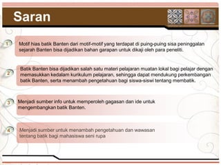 Saran
1   Motif hias batik Banten dari motif-motif yang terdapat di puing-puing sisa peninggalan
    sejarah Banten bisa dijadikan bahan garapan untuk dikaji oleh para peneliti.


     Batik Banten bisa dijadikan salah satu materi pelajaran muatan lokal bagi pelajar dengan
2    memasukkan kedalam kurikulum pelajaran, sehingga dapat mendukung perkembangan
     batik Banten, serta menambah pengetahuan bagi siswa-siswi tentang membatik.



3   Menjadi sumber info untuk memperoleh gagasan dan ide untuk
    mengembangkan batik Banten.



4   Menjadi sumber untuk menambah pengetahuan dan wawasan
    tentang batik bagi mahasiswa seni rupa
 