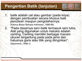 Pengertian Batik (lanjutan)

1. batik adalah cat atau gambar (pada kriya)
   dengan pembuatan secara khusus baik
   penulisan maupun pengolahannya.
   (Kamus Besar Bahasa Indonesia ,1999:98)
2. “Pada dasarnya seni batik termasuk seni lukis.
   Alat yang digunakan untuk melukis adalah
   canting. Canting memiliki berbagai macam
   ukuran tergantung pada pada jenis dan
   halusnya garis atau titik yang diinginkan”.
   (Djoemena ,1998:1)
 