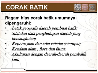 CORAK BATIK
Ragam hias corak batik umumnya
dipengaruhi:
• Letak geografis daerah pembuat batik;
• Sifat dan data penghidupan daerah yang
    bersangkutan;
•   Kepercayaan dan adat istiadat setempat;
•   Keadaan alam , flora dan fauna.
•   Akulturasi dengan daerah-daerah pembatik
    lain.
 