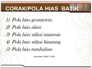 CORAK/POLA HIAS BATIK
1)   Pola hias geometris;
2)   Pola hias alam
3)   Pola hias stilasi manusia
4)   Pola hias stilasi binatang
5)   Pola hias tumbuhan
                (Hernawati, 20045: 31-36)
 