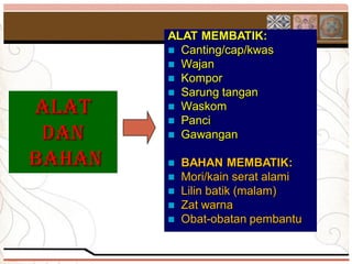 ALAT MEMBATIK:
         Canting/cap/kwas
         Wajan
         Kompor
         Sarung tangan
ALAT     Waskom
         Panci
 DAN     Gawangan

BAHAN    BAHAN MEMBATIK:
         Mori/kain serat alami
         Lilin batik (malam)
         Zat warna
         Obat-obatan pembantu
 