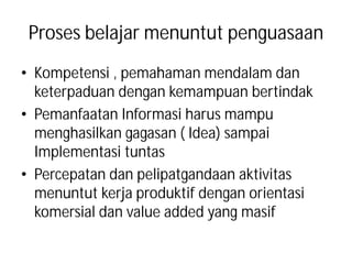 Proses belajar menuntut penguasaan
• Kompetensi , pemahaman mendalam dan
  keterpaduan dengan kemampuan bertindak
• Pemanfaatan Informasi harus mampu
  menghasilkan gagasan ( Idea) sampai
  Implementasi tuntas
• Percepatan dan pelipatgandaan aktivitas
  menuntut kerja produktif dengan orientasi
  komersial dan value added yang masif
 