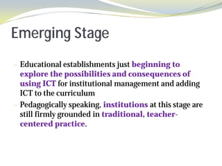 Emerging Stage
— Educational establishments just beginning to
  explore the possibilities and consequences of
  using ICT for institutional management and adding
  ICT to the curriculum
— Pedagogically speaking, institutions at this stage are
  still firmly grounded in traditional, teacher-
  centered practice.
 