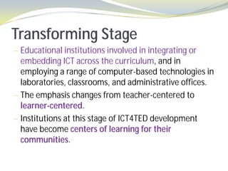 Transforming Stage
— Educational institutions involved in integrating or
  embedding ICT across the curriculum, and in
  employing a range of computer-based technologies in
  laboratories, classrooms, and administrative offices.
— The emphasis changes from teacher-centered to
  learner-centered.
— Institutions at this stage of ICT4TED development
  have become centers of learning for their
  communities.
 