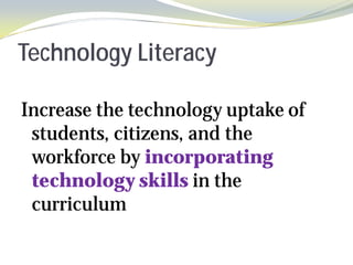 Technology Literacy

Increase the technology uptake of
 students, citizens, and the
 workforce by incorporating
 technology skills in the
 curriculum
 