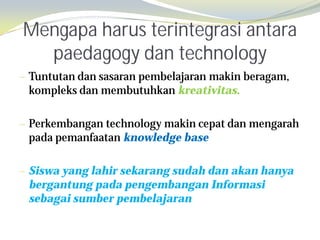 Mengapa harus terintegrasi antara
  paedagogy dan technology
— Tuntutan dan sasaran pembelajaran makin beragam,
 kompleks dan membutuhkan kreativitas.

— Perkembangan technology makin cepat dan mengarah
 pada pemanfaatan knowledge base

— Siswa yang lahir sekarang sudah dan akan hanya
 bergantung pada pengembangan Informasi
 sebagai sumber pembelajaran
 