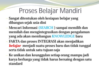 Proses Belajar Mandiri
— Sangat ditentukan oleh kesiapan belajar yang
  dibangun sejak usia dini
— Mencari Informasi (SEARCH ) sampai memilih dan
  memilah dan mengintegrasikan dengan pengalaman
  yang ada akan membangun KNOWLEDGE baru
— FAKTA dan proses INTEGRASI akan menjadikan
  belajar menjadi suatu proses baru dan tidak tunggal
  serta tidak untuk satu tujuan saja
— Ke unikan dan keunggulan setiap orang mampu jadi
  karya berharga yang tidak harus bersaing dengan satu
  standard
 