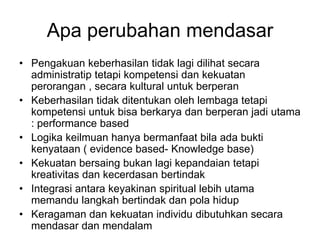Apa perubahan mendasar
• Pengakuan keberhasilan tidak lagi dilihat secara
  administratip tetapi kompetensi dan kekuatan
  perorangan , secara kultural untuk berperan
• Keberhasilan tidak ditentukan oleh lembaga tetapi
  kompetensi untuk bisa berkarya dan berperan jadi utama
  : performance based
• Logika keilmuan hanya bermanfaat bila ada bukti
  kenyataan ( evidence based- Knowledge base)
• Kekuatan bersaing bukan lagi kepandaian tetapi
  kreativitas dan kecerdasan bertindak
• Integrasi antara keyakinan spiritual lebih utama
  memandu langkah bertindak dan pola hidup
• Keragaman dan kekuatan individu dibutuhkan secara
  mendasar dan mendalam
 