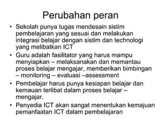 Perubahan peran
• Sekolah punya tugas mendesain sistim
  pembelajaran yang sesuai dan melakukan
  integrasi belajar dengan sistim dan technologi
  yang melibatkan ICT
• Guru adalah fasilitator yang harus mampu
  menyiapkan – melaksanakan dan memantau
  proses belajar mengajar, memberikan bimbingan
  – monitoring – evaluasi –assessment
• Pembelajar harus punya kesiapan belajar dan
  kemauan terlibat dalam proses belajar –
  mengajar.
• Penyedia ICT akan sangat menentukan kemajuan
  pemanfaatan ICT dalam pembelajaran
 