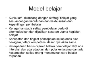 Model belajar
• Kurikulum dirancang dengan strategi belajar yang
  sesuai dengan kebutuhan dan kekhususan dan
  kepentingan pembelajar
• Keragaman pada setiap pembelajar perlu di
  akomodasikan dan dijadikan sasaran utama kegiatan
  belajar
• Kecepatan dan tingkat pencapaian setiap anak bisa
  beragam, tetapi kompetensi dasar nya akan sama
• Keterpaduan harus dijamin bahwa pembelajar aktif ada
  interaksi dan ada adaptasi dan pola kerjasama dan ada
  kesempatan setiap orang menemukan cara belajar
  terpandu
 