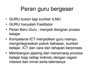 Peran guru bergeser
• GURU bukan lagi sumber ILMU
• GURU hanyalah Fasilitator
• Peran Baru Guru : menjadi designer proses
  belajar
• Kompetensi ICT menjadikan guru mampu
  mengintegrasikan pokok bahasan, sumber
  belajar, ICT dan cara dan tahapan berproses
• Membangun jejaring dan merancang process
  belajar bagi setiap individu dengan ragam
  interest dan minat serta talentanya
 