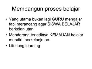 Membangun proses belajar
• Yang utama bukan lagi GURU mengajar
  tapi merancang agar SISWA BELAJAR
  berkelanjutan
• Mendorong terjadinya KEMAUAN belajar
  mandiri berkelanjutan
• Life long learning
 