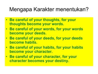 Mengapa Karakter menentukan?
• Be careful of your thoughts, for your
  thoughts become your words.
• Be careful of your words, for your words
  become your deeds.
• Be careful of your deeds, for your deeds
  become habits.
• Be careful of your habits, for your habits
  become your character.
• Be careful of your character, for your
  character becomes your destiny.
 