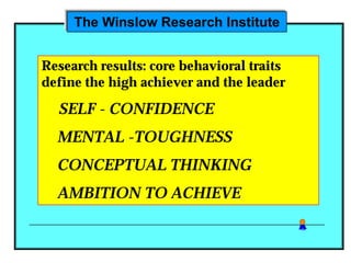The Winslow Research Institute


Research results: core behavioral traits
define the high achiever and the leader

  SELF - CONFIDENCE
  MENTAL -TOUGHNESS
  CONCEPTUAL THINKING
  AMBITION TO ACHIEVE
 