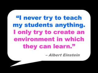 “I never try to teach
my students anything.
I only try to create an
environment in which
    they can learn.”
          – Albert Einstein
 