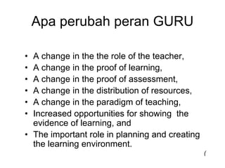 Apa perubah peran GURU

• A change in the the role of the teacher,
• A change in the proof of learning,
• A change in the proof of assessment,
• A change in the distribution of resources,
• A change in the paradigm of teaching,
• Increased opportunities for showing the
  evidence of learning, and
• The important role in planning and creating
  the learning environment.
                                                (
 